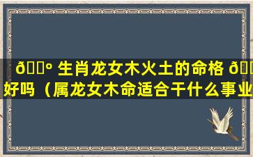 🌺 生肖龙女木火土的命格 🕷 好吗（属龙女木命适合干什么事业）